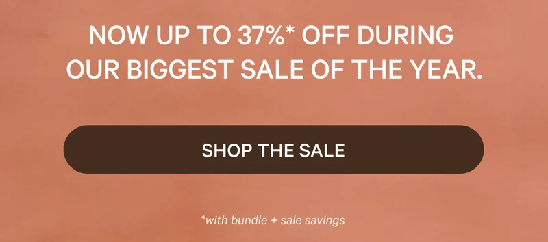 NOW UP TO 37% OFF DURING OUR BIGGEST SALE OF THE YEAR.*  SHOP THE SALE  *with bundle + sale savings