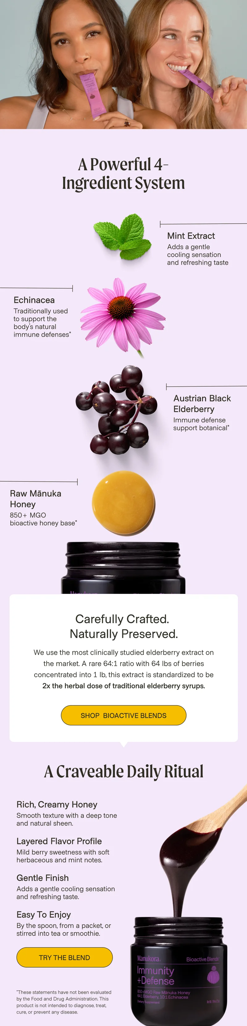 A Powerful 4- Ingredient System Mint Extract Adds a gentle cooling sensation and refreshing taste Echinacea Traditionally used to support the body’s natural immune defenses* Austrian Black Elderberry Immune defense support botanical* Raw Mānuka Honey 850+ MGO  bioactive honey base* Carefully Crafted.  Naturally Preserved. We use the most clinically studied elderberry extract on the market. A rare 64:1 ratio with 64 lbs of berries concentrated into 1 lb, this extract is standardized to be 2x the herbal dose of traditional elderberry syrups. Shop  Bioactive Blends A Craveable Daily Ritual Rich, Creamy Honey Smooth texture with a deep tone and natural sheen. Layered Flavor Profile Mild berry sweetness with soft herbaceous and mint notes. Gentle Finish Adds a gentle cooling sensation and refreshing taste. Easy to Enjoy By the spoon, from a packet, or stirred into tea or smoothie. Try the Blend *These statements have not been evaluated by the Food and Drug Administration. This product is not intended to diagnose, treat, cure, or prevent any disease.