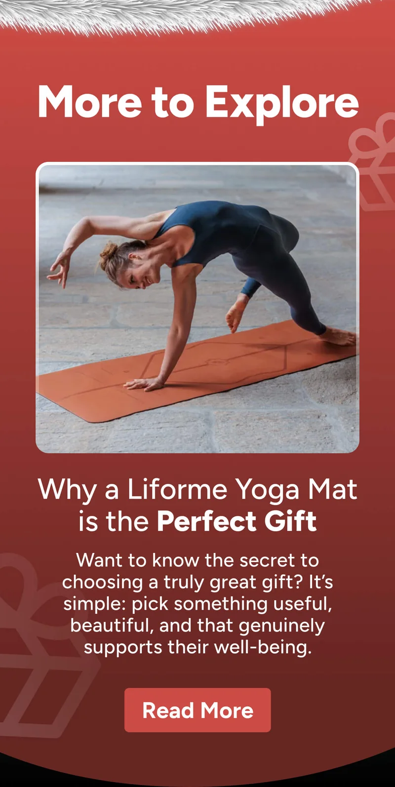 More to Explore Why a Liforme Yoga Mat is the Perfect Gift Want to know the secret to choosing a truly great gift? It’s simple: pick something useful, beautiful, and that genuinely supports their well-being. Read More