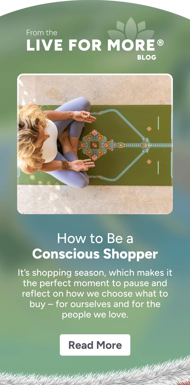 From the LIVE FOR MORE  ® BLOG How to Be a Conscious Shopper It’s shopping season, which makes it the perfect moment to pause and reflect on how we choose what to buy – for ourselves and for the people we love. Read More