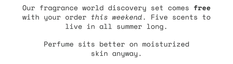 Our fragrance world discovery set comes free with your order this weekend. Five scents to live in all summer long. Perfume sits better on moisturized skin anyway.