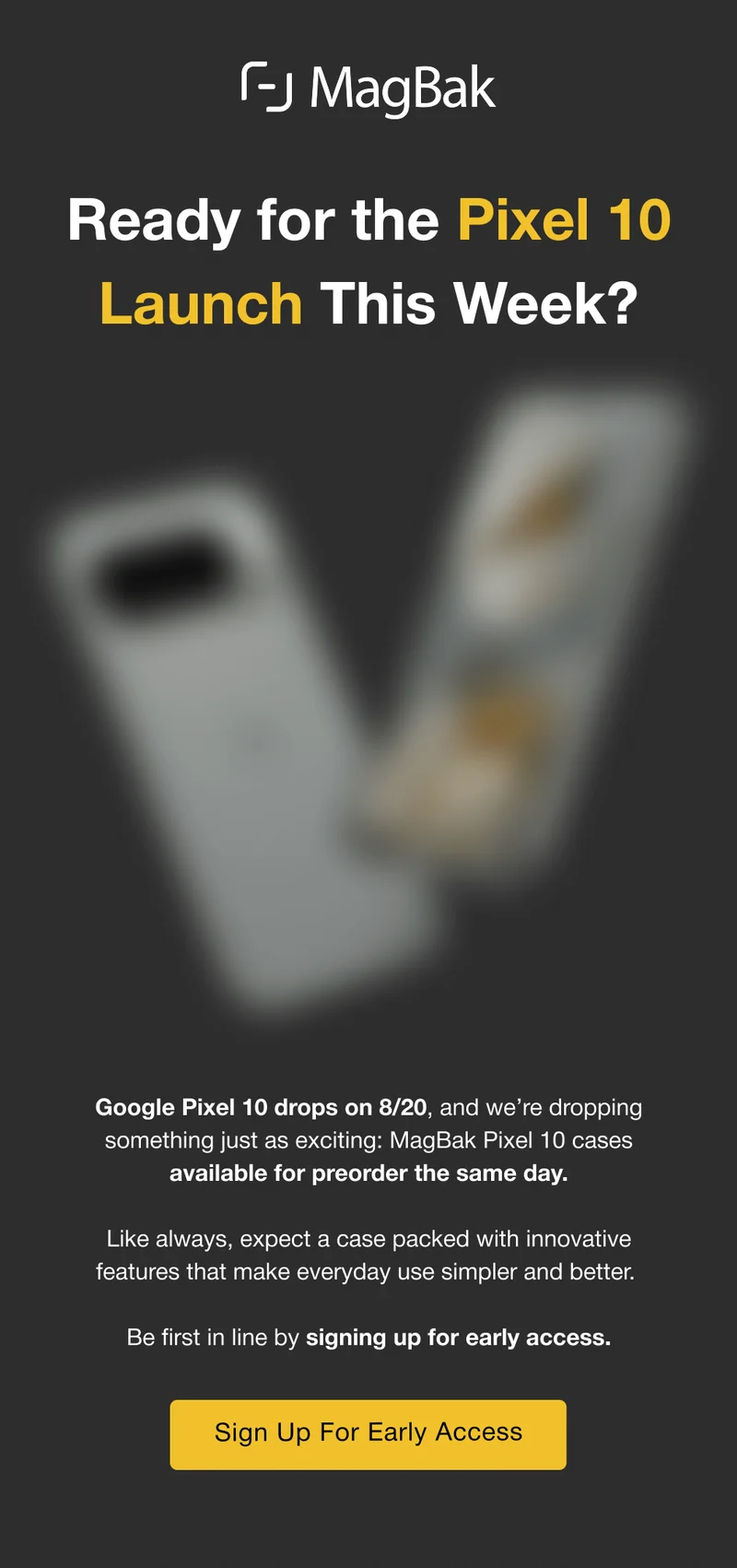 Ready for the Pixel 10 Launch This Week? Google Pixel 10 drops on 8/20, and we’re dropping something just as exciting: MagBak Pixel 10 cases available for preorder the same day.  Like always, expect a case packed with innovative features that make everyday use simpler and better.  Be first in line by signing up for early access. Sign Up For Early Access