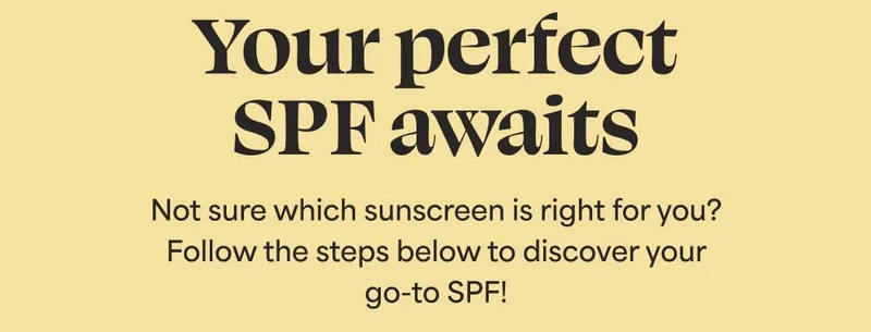 Your perfect SPF awaits. Not sure which sunscreen is right for you? Follow the steps below to discover your go-to SPF!