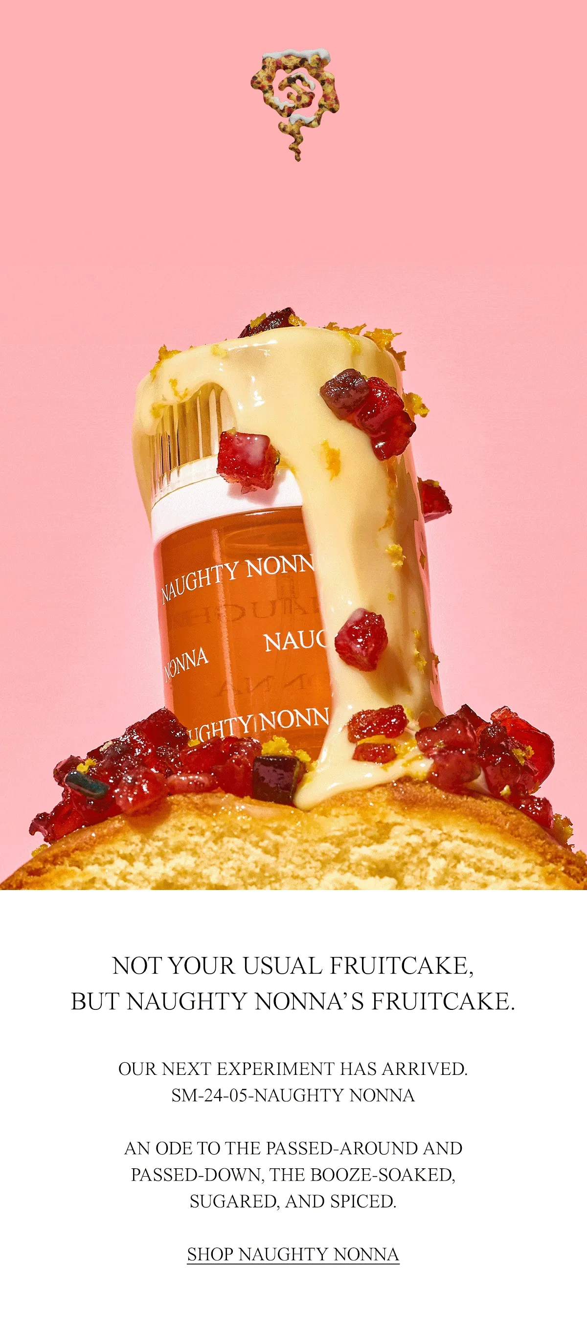 OUR NEXT EXPERIMENT HAS ARRIVED. SM-24-05-NAUGHTY NONNA  AN ODE TO THE PASSED-AROUND AND PASSED-DOWN, THE BOOZE-SOAKED, SUGARED, AND SPICED. SHOP NAUGHTY NONNA.