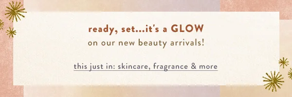 Ready, set...it's a GLOW on our new beauty arrivals!this just in: skincare, fragrance & more >