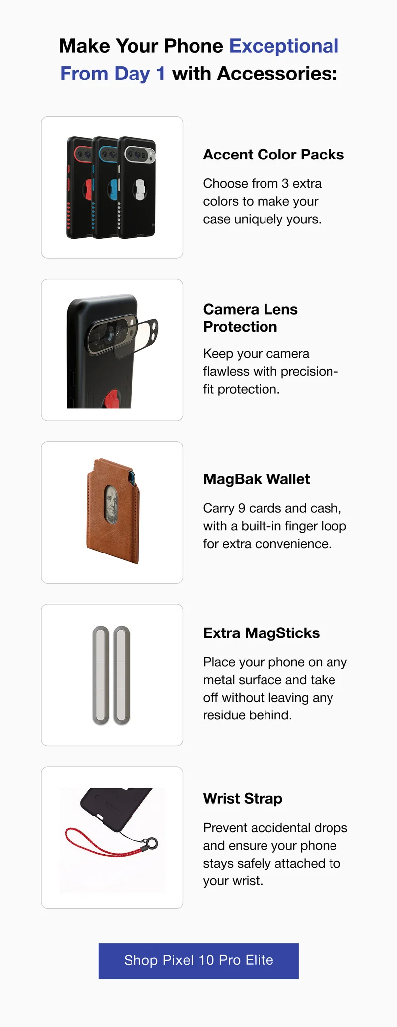Make Your Phone Exceptional From Day 1 with Accessories: Accent Color Packs Choose from 3 extra colors to make your case uniquely yours.  Camera Lens Protection Keep your camera flawless with precision-fit protection.  MagBak Wallet Carry 9 cards and cash, with a built-in finger loop for extra convenience.  #1 Extra MagSticks Place your phone on any metal surface and take off without leaving any residue behind. Wrist Strap Prevent accidental drops and ensure your phone stays safely attached to your wrist.