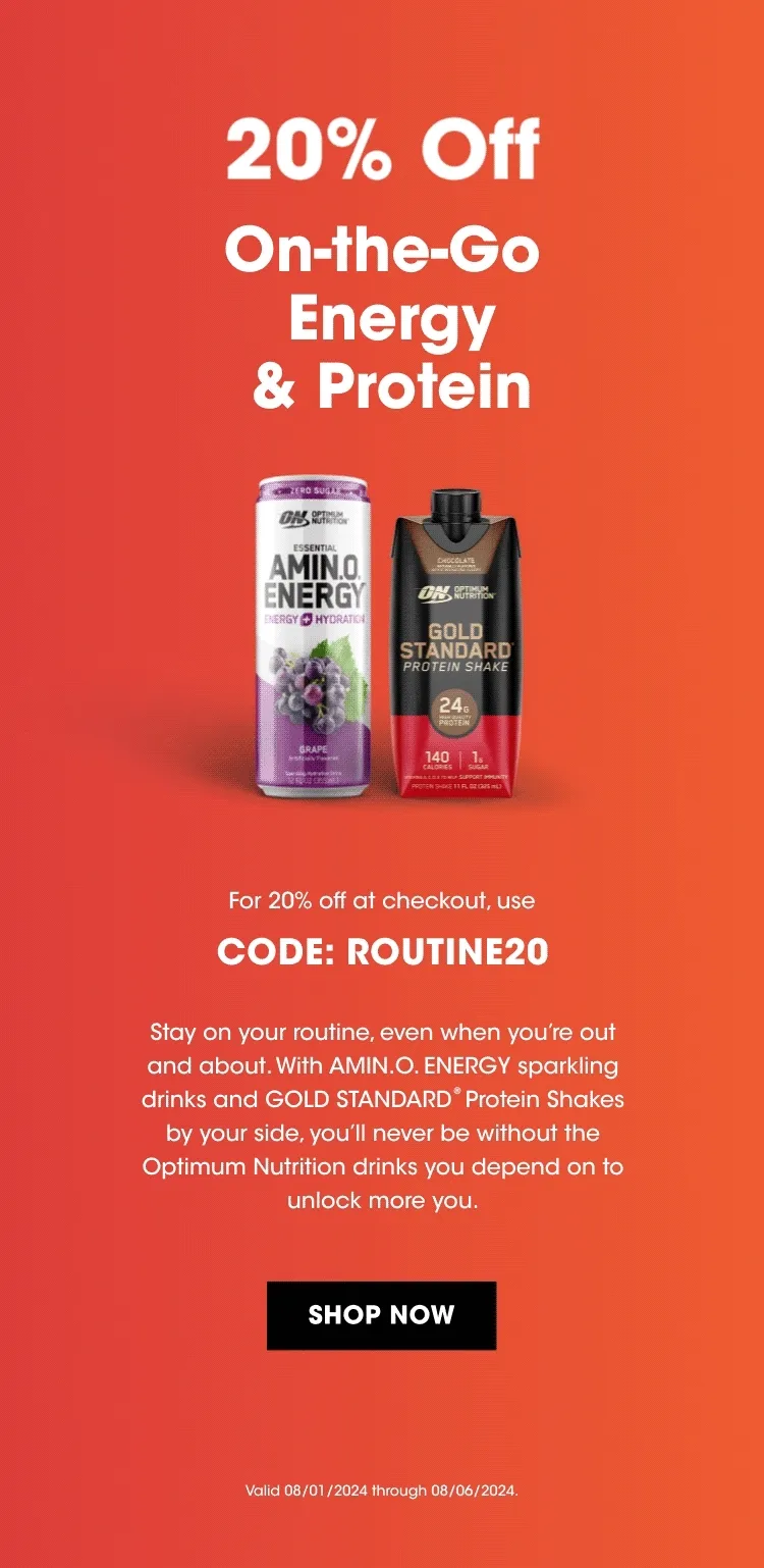 20% Off On-the-Go Energy & Protein For 20% off at checkout, use CODE: ROUTINE20 Stay on your routine, even when you're out and about. With AMIN.O.ENERGY sparkling drinks and Gold Standard® Protein Shakes by your side, you'll never be without the Optimum Nutrition drinks you depend on to unlock more you. SHOP NOW Valid 08/01/2024 through 08/06/2024.