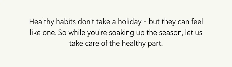 Healthy habits don’t take a holiday – but they can feel like one. So while you’re soaking up the season, let us take care of the healthy part.