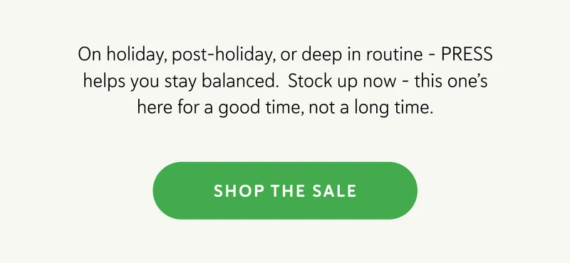 On holiday, post-holiday, or deep in routine – PRESS helps you stay balanced.  Stock up now – this one’s here for a good time, not a long time.