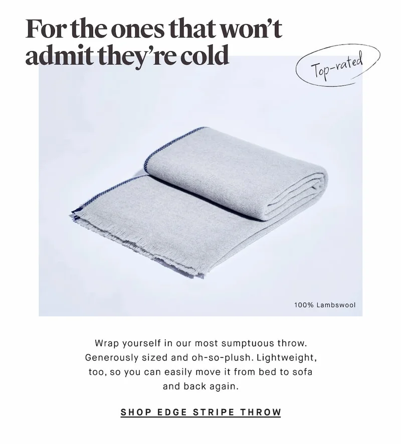 For the ones that won’t admit they’re cold Top-rated 100% Lambswool Wrap yourself in our most sumptuous throw. Generously sized and oh-so-plush. Lightweight, too, so you can easily move it from bed to sofa and back again. SHOP EDGE STRIPE THROW