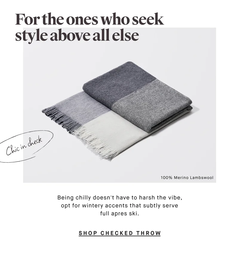 For the ones who seek style above all else Being chilly doesn't have to harsh the vibe, opt for wintery accents that subtly serve full apres ski. SHOP CHECKED THROW