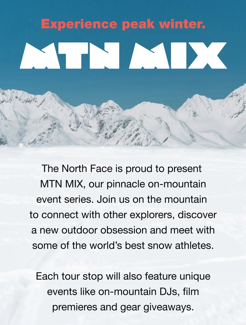 The North Face is proud to present MT MIX, our pinnacle on-mountain event series. Join us on the mountain to connect with other explorers, discover a new outdoor obsession and meet with some of the world's best snow athletes. Each tour stop will also feature unique events like on-mountain DJs, film premieres and gear giveaways.