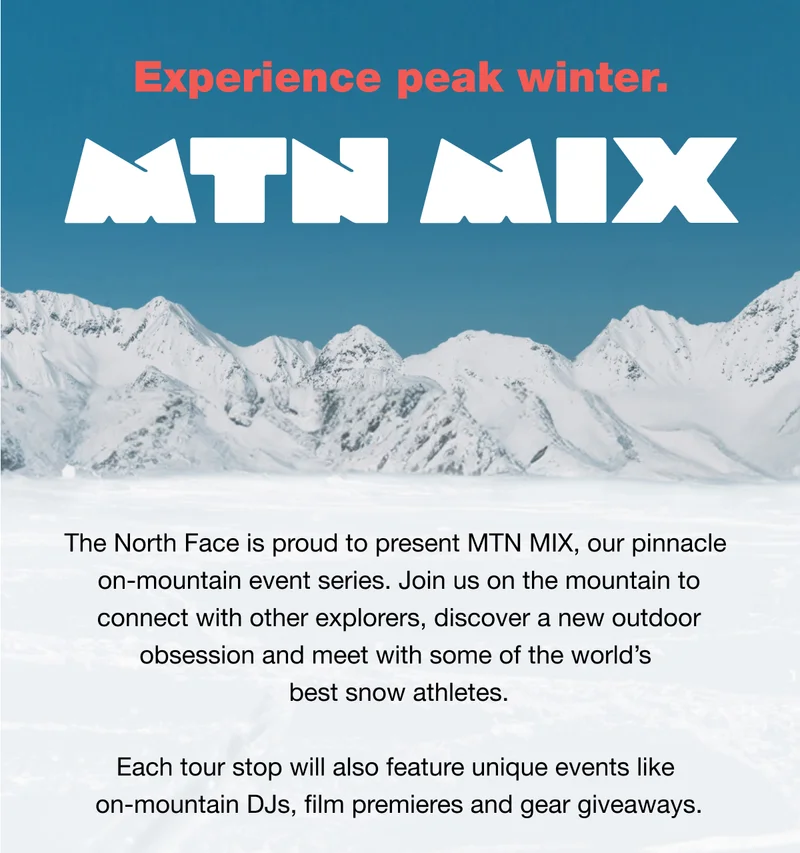 The North Face is proud to present MT MIX, our pinnacle on-mountain event series. Join us on the mountain to connect with other explorers, discover a new outdoor obsession and meet with some of the world's best snow athletes. Each tour stop will also feature unique events like on-mountain DJs, film premieres and gear giveaways.