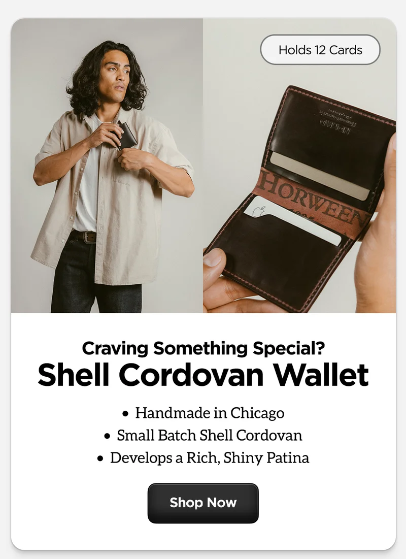Craving Something Special? Shell Cordovan Wallet. Handmade in Chicago. Small Batch Shell Cordovan. Develops a Rich, Shiny Patina. Holds 12 Cards. Shop Now.
