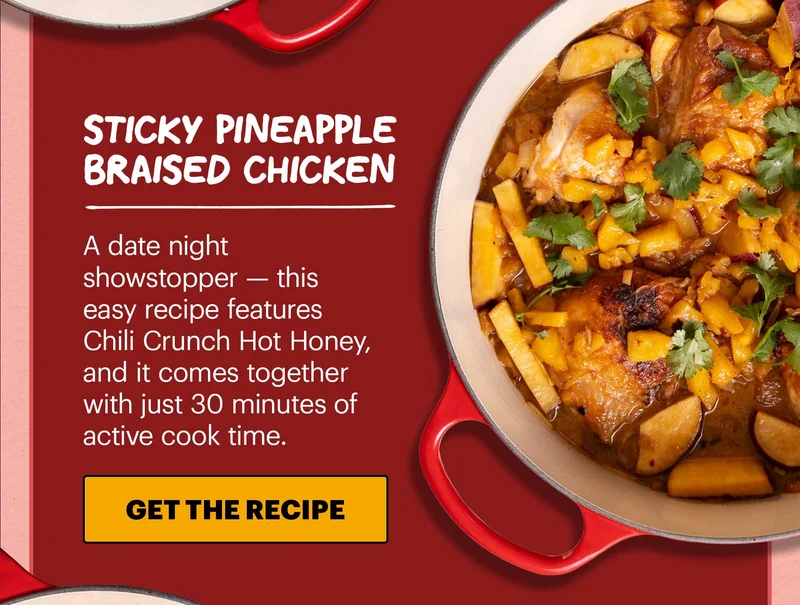 Header: Sticky Pineapple Braised Chicken  Sub-header: A date night showstopper — this easy recipe features Chili Crunch Hot Honey, and it comes together with just 30 minutes of active cook time.  CTA: GET THE RECIPE
