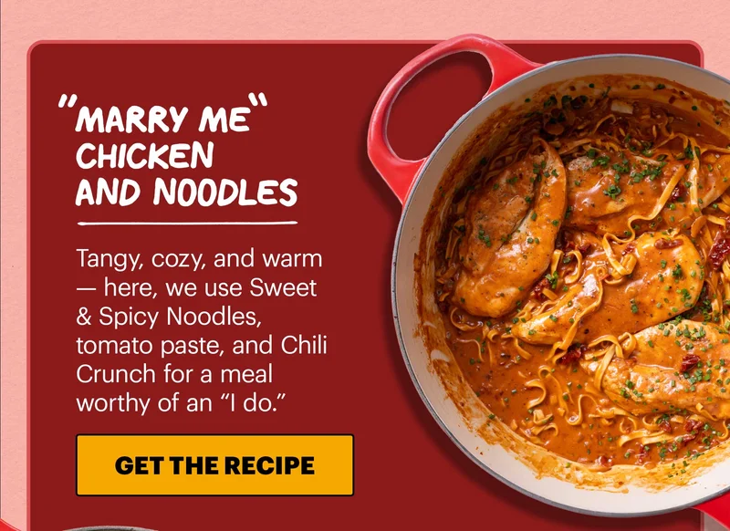 Header: “Marry Me” Chicken and Noodles  Sub-header: Tangy, cozy, and warm — here, we use Sweet & Spicy Noodles, tomato paste, and Chili Crunch for a meal worthy of an “I do.”  CTA: GET THE RECIPE