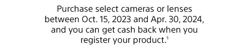 Purchase select cameras or lenses between Oct. 15, 2023 and Jan. 31, 2024, and you can get cash back when you register your product.(§)