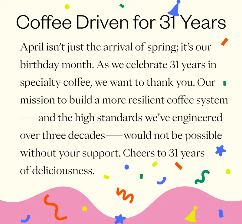 Coffee Driven for 31 Years  April isn’t just the arrival of spring; it’s our birthday month. As we celebrate 31 years in specialty coffee, we want to thank you. Our mission to build a more resilient coffee system—and the high standards we’ve engineered over three decades—would not be possible without your support. Cheers to 31 years of deliciousness.