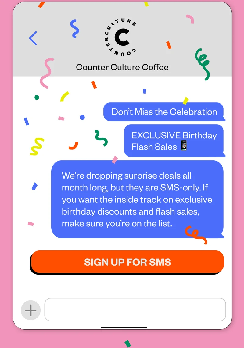 Exclusive Birthday Flash Sales 📱  We’re dropping surprise deals all month long, but they are SMS-only. If you want the inside track on exclusive birthday discounts and flash sales, make sure you’re on the list. CTA: Sign Up for SMS