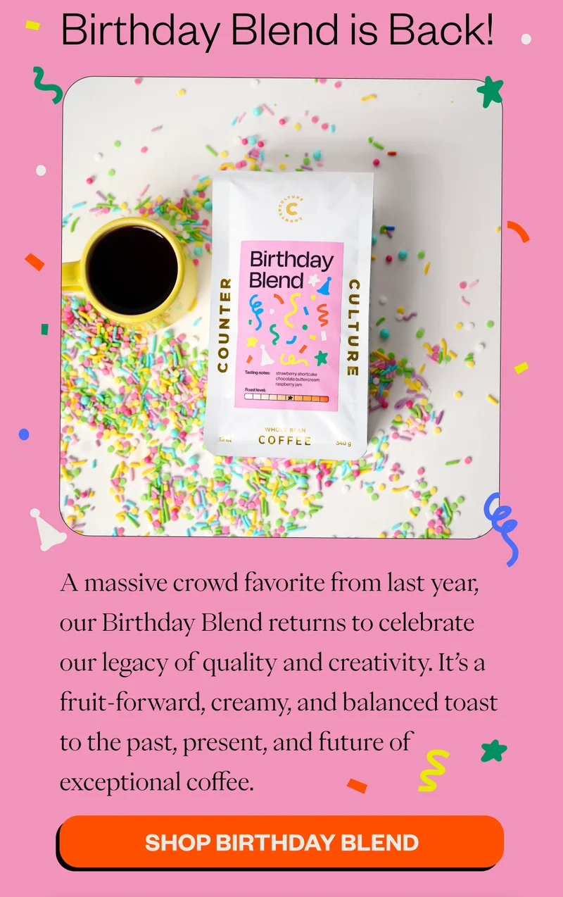 Birthday Blend is Back!  A massive crowd favorite from last year, our Birthday Blend returns to celebrate our legacy of quality and creativity. It’s a fruit-forward, creamy, and balanced toast to the past, present, and future of exceptional coffee. CTA: Shop Birthday Blend