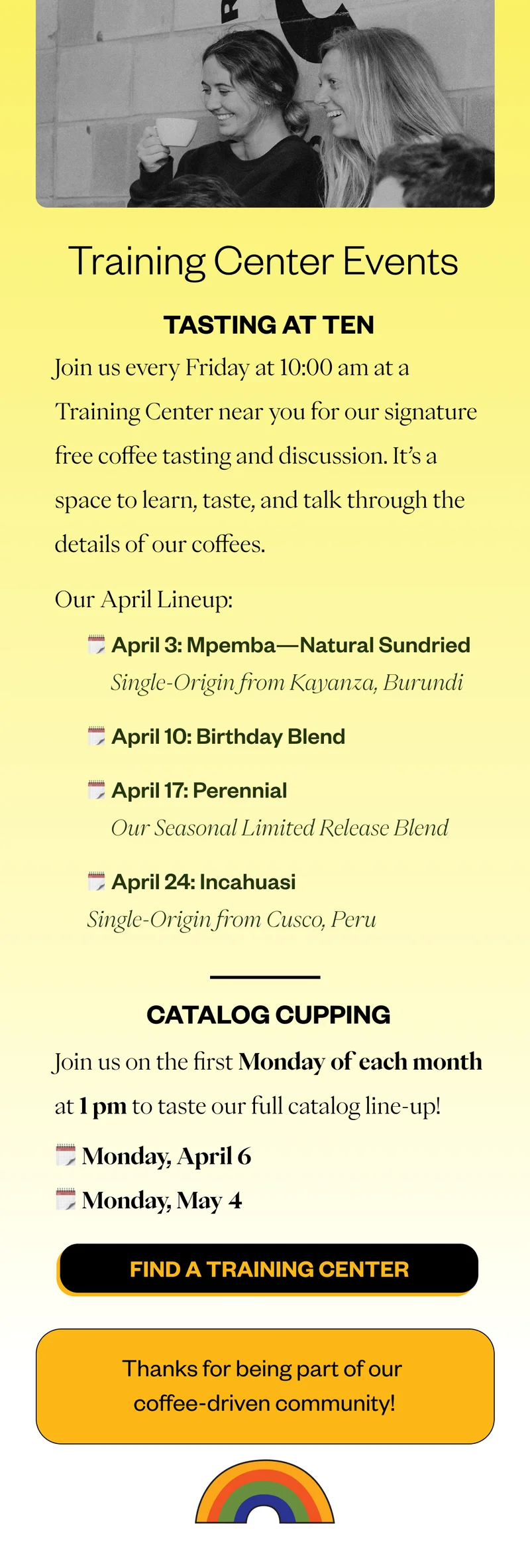 Tasting at Ten Join us Friday’s at 10am for a Tasting at Ten at a Training Center near you. Here’s the lineup for April:   April 3: Mpemba Natural Sundried | Kayanza, Burundi April 10: Birthday Blend  April 17: Perennial | Seasonal Limited Release Blend April 24: Incahuasi | Cusco, Peru  Catalog Cupping  Join us the first Monday of every month at 1pm to taste our full catalog lineup:  Monday, April 6 Monday, May 4  CTA: Find a Training Center