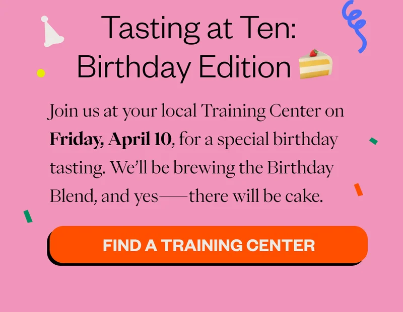 Tasting at Ten: Birthday Edition 🍰  Join us at your local Training Center on Friday, April 10, for a special birthday tasting. We’ll be brewing the Birthday Blend, and yes—there will be cake. CTA: Find a Training Center