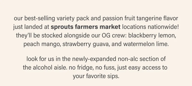 our best-selling variety pack and passion fruit tangerine flavor just landed at sprouts farmers market locations nationwide! they’ll be stocked alongside our OG crew: blackberry lemon, peach mango, strawberry guava, and watermelon lime.  look for us in the newly-expanded non-alc section of the alcohol aisle. no fridge, no fuss, just easy access to  your favorite sips.
