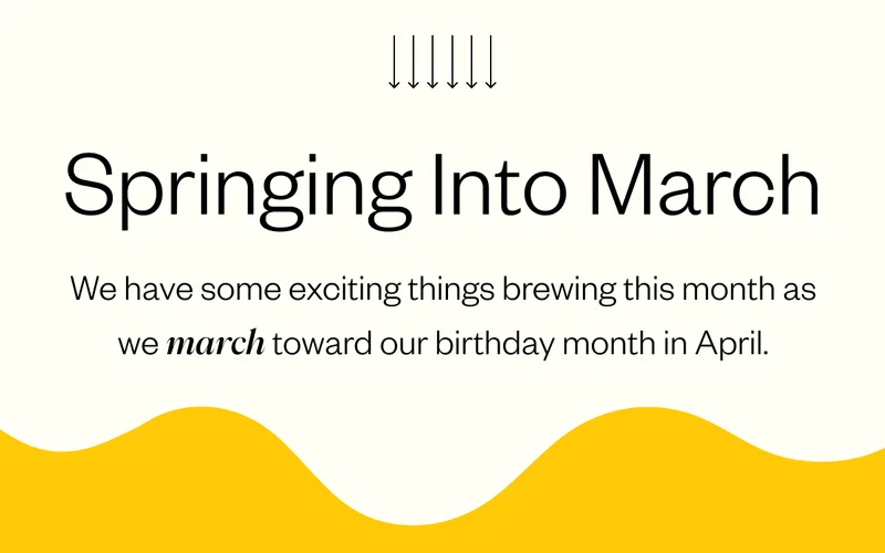 Springing into March We have some exciting things brewing this month as we march toward our birthday month in April. Springing into March We have some exciting things brewing this month as we march toward our birthday month in April.