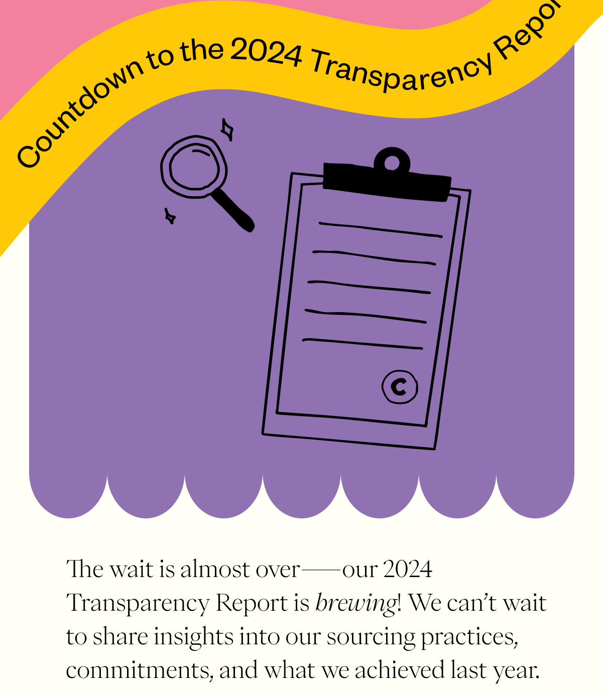Countdown to the 2024 Transparency Report! The wait is almost over—our 2024 Transparency Report is brewing! We can’t wait to share insights into our sourcing practices, commitments, and what we achieved last year. In anticipation, why not revisit our 2023 Transparency Report and see how we’ve been working toward a more sustainable future? CTA: Full Report Here Countdown to the 2024 Transparency Report! The wait is almost over—our 2024 Transparency Report is brewing! We can’t wait to share insights into our sourcing practices, commitments, and what we achieved last year. In anticipation, why not revisit our 2023 Transparency Report and see how we’ve been working toward a more sustainable future? CTA: Full Report Here