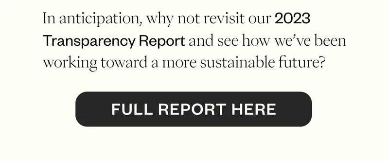 In anticipation, why not revisit our 2023 Transparency Report and see how we’ve been working toward a more sustainable future? CTA: Full Report Here In anticipation, why not revisit our 2023 Transparency Report and see how we’ve been working toward a more sustainable future? CTA: Full Report Here