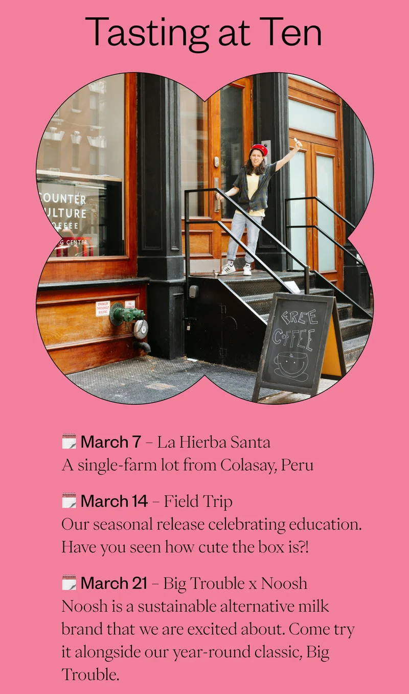 Tasting at Ten 📅 March 7 – La Hierba Santa A single-farm lot from Colasay, Peru 📅 March 14 – Field Trip Our seasonal release celebrating education. Have you seen how cute the box is?! 📅 March 21 – Big Trouble x Noosh Noosh is a sustainable alternative milk brand that we are excited about. Come try it alongside our year-round classic, Big Trouble. 📅 March 28 – 30 years of Espresso with La Marzocco More details coming soon! CTA: Join us for a Tasting Tasting at Ten 📅 March 7 – La Hierba Santa A single-farm lot from Colasay, Peru 📅 March 14 – Field Trip Our seasonal release celebrating education. Have you seen how cute the box is?! 📅 March 21 – Big Trouble x Noosh Noosh is a sustainable alternative milk brand that we are excited about. Come try it alongside our year-round classic, Big Trouble. 📅 March 28 – 30 years of Espresso with La Marzocco More details coming soon! CTA: Join us for a Tasting