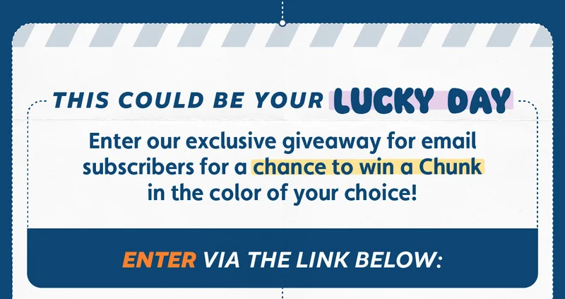 This could be your lucky day. Enter our exclusive giveaway for email subscribers for a chance to win a Chunk in the color of your choice! Enter via the link below: