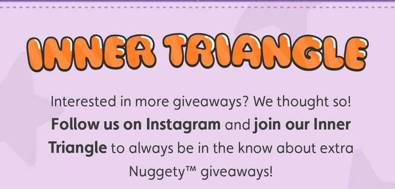 Inner Triangle. Interested in more giveaways? We thought so! Follow us on Instagram and join our Inner Triangle to always be in the know about extra Nuggety™ giveaways!