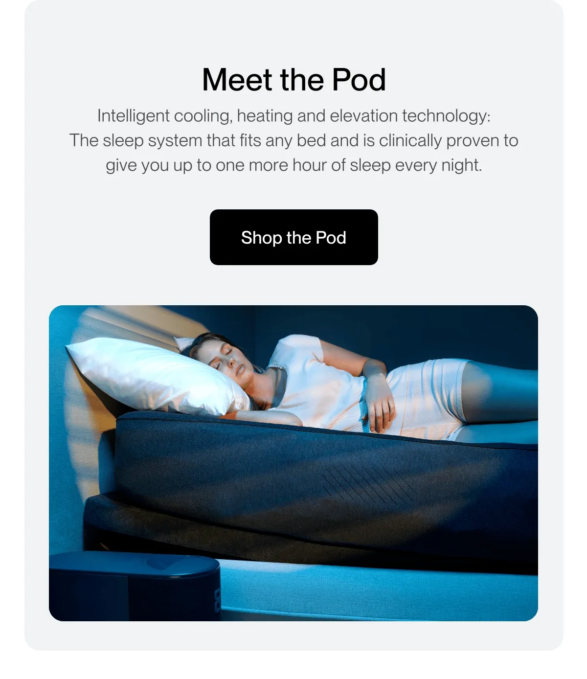 Meet the Pod Intelligent cooling, heating and elevation technology: The sleep system that fits any bed and is clinically proven to give you up to one more hour of sleep every night.