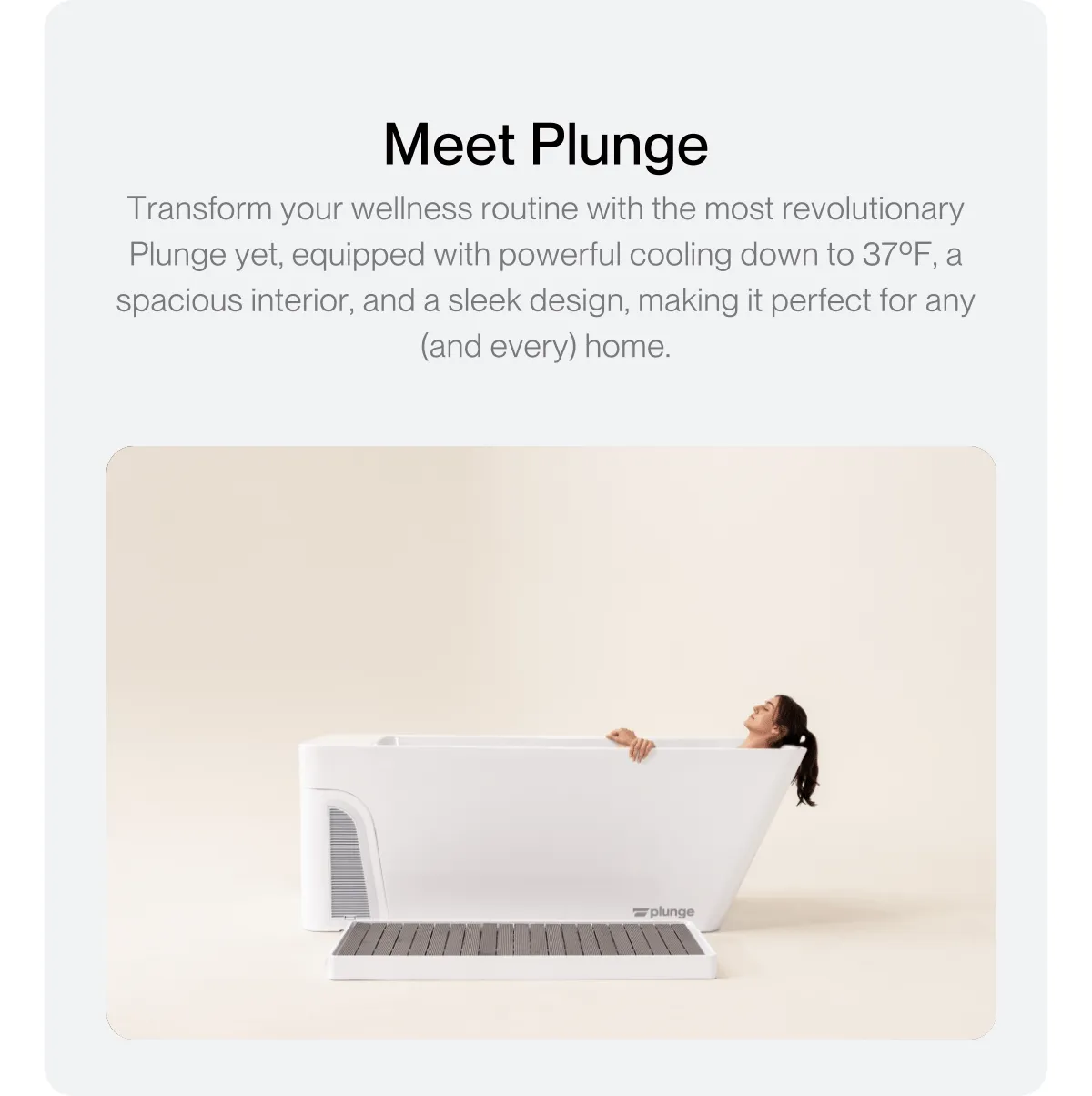 Meet Plunge Transform your wellness routine with the most revolutionary Plunge yet, equipped with powerful cooling down to 37ºF, a spacious interior, and a sleek design, making it perfect for any (and every) home.