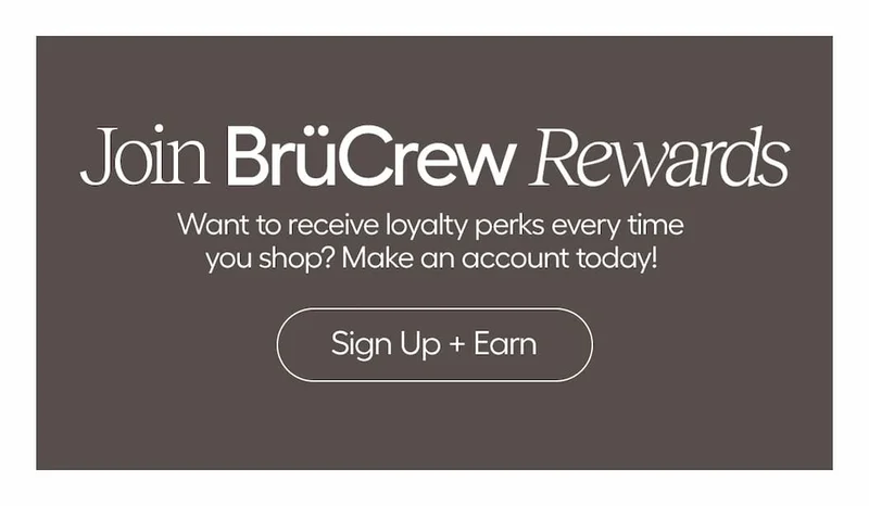 Join BrüCrew Rewards. Want to recieve loyalty perks every time you shop? Make an account today!