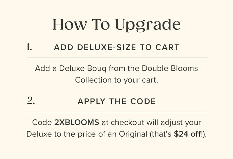 How To Upgrade: (1) Add a Deluxe-Size Bouq from the Double Blooms Collection to your cart. (2) Apply the Code 2XBLOOMS at checkout. This  will adjust the price of your Deluxe to the price of an Original (that's $24 off!)