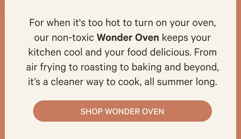 For when it's too hot to turn on your oven, our non-toxic Wonder Oven keeps your kitchen cool and your food delicious. From air frying to roasting to baking and beyond, it’s a cleaner way to cook, all summer long. Shop Wonder Oven