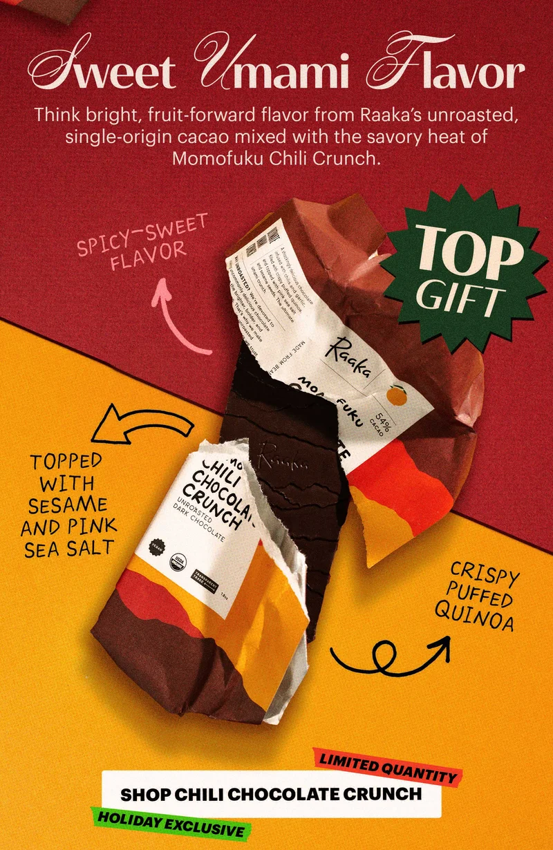 Header: SWEET UMAMI FLAVOR  Sub-header: Think bright, fruit-forward flavor from Raaka’s unroasted, single-origin cacao mixed with the savory heat of Momofuku Chili Crunch.   Design Callout:  spicy-sweet flavor  crispy puffed quinoa  topped with sesame and pink sea salt  CTA: SHOP CHILI CHOCOLATE CRUNCH. TAGS: LIMITED QUANTITY, HOLIDAY EXCLUSIVE