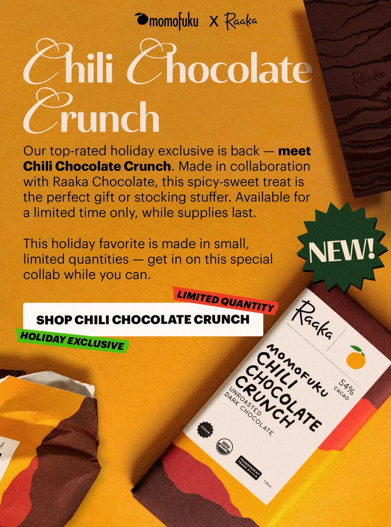 Design logo: Momofuku x Raaka  Header: CHILI CHOCOLATE CRUNCH  Sub-header: Our top-rated holiday exclusive is back — meet Chili Chocolate Crunch. Made in collaboration with Raaka Chocolate, this spicy-sweet treat is the perfect gift or stocking stuffer. Available for a limited time only, while supplies last.   This holiday favorite is made in small, limited quantities — get in on this special collab while you can.   Badge: NEW!  CTA: SHOP CHILI CHOCOLATE CRUNCH. TAGS: LIMITED QUANTITY, HOLIDAY EXCLUSIVE