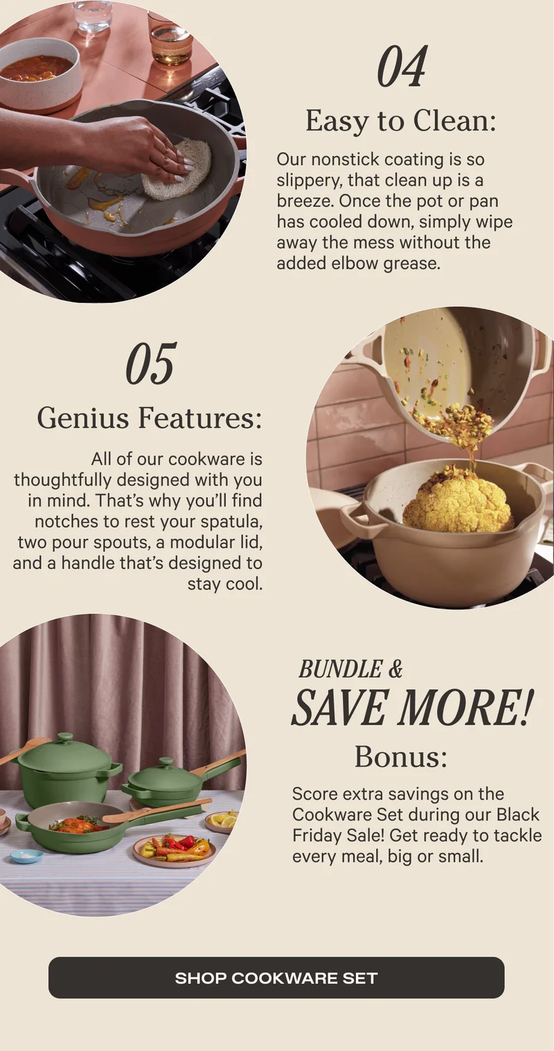 04. Easy to Clean - Our nonstick coating is so slippery, that clean up is a breeze. Once the pot or pan has cooled dow, simply wipe away the mess without the added elbow grease. 05. Genius features: All of our cookware is thoughtfully designed with you in mind. That's why you'll find notches to rest your spatula, two pour spouts, a modular lid, and a handle that's designed to stay cool. Bundle and Save BIG! Bonus: Score extra savings on the Cookware Set during our Black Friday Sale! Get ready to tackle every meal, big or small. SHOP COOKWARE SET