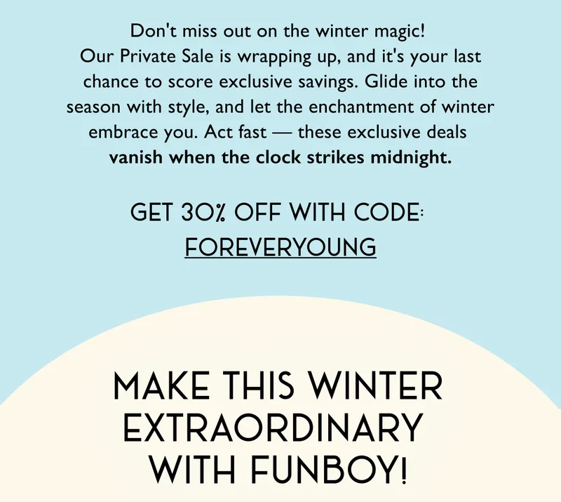 Don't miss out on the winter magic!  Our Private Sale is wrapping up, and it's your last chance to score exclusive savings. Glide into the season with style, and let the enchantment of winter embrace you. Act fast — these exclusive deals  vanish when the clock strikes midnight. - Get 30% OFF with Code FOREVERYOUNG