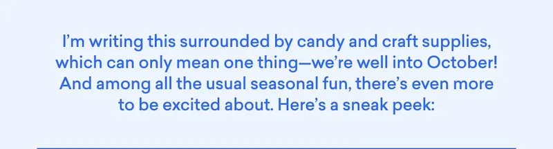 We're well into October! Among the usual seasonal fun, there's even more to be excited about. Here's a sneak peek: