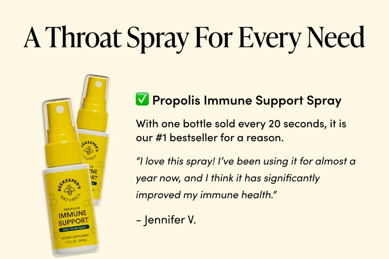 A Throat Spray For Every Need   ✅ Propolis Immune Support Spray With one bottle sold every 20 seconds, it is our #1 bestseller for a reason.   “I love this spray! I’ve been using it for almost a year now, and I think it has significantly improved my immune health.”  -Jennifer V.