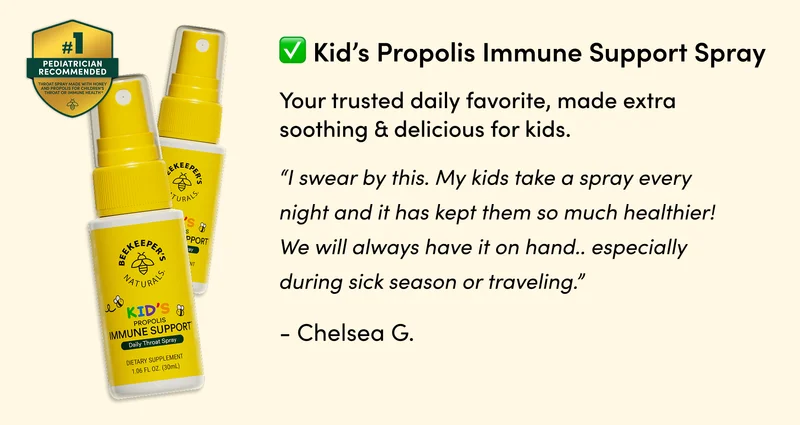 Kid’s Propolis Immune Support Spray       Your trusted daily favorite, made extra soothing & delicious for kids.     “I swear by this. My kids take a spray every night and it has kept them so much healthier! We will always have it on hand..: especially during sick season or traveling.”  - Chelsea G.