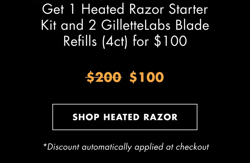 Get 1 Heated Razor Starter Kit and 2 GilletteLabs Blade Refills (4ct) for $100. Was $200, now $100. SHOP HEATED RAZOR. *Discount automatically applied at checkout