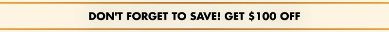 DON'T FORGET TO SAVE! GET $100 OFF