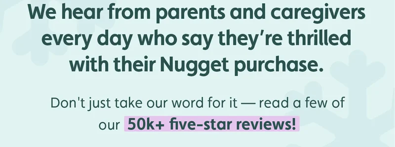 We hear from parents and caregivers every day who say they’re thrilled with their Nugget purchase. Don't just take our word for it — read a few of our 50k+ five-star reviews!