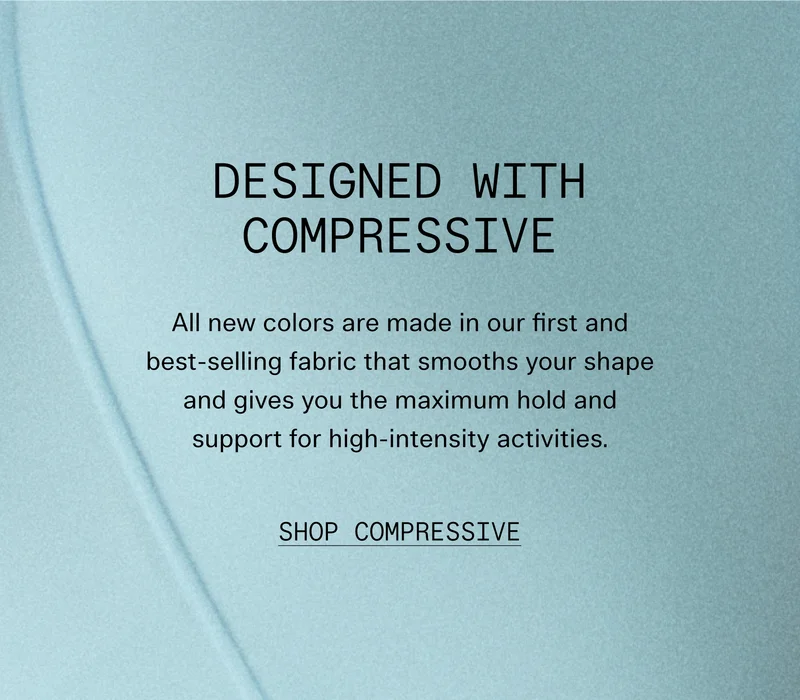 Designed With Compressive  All new colors are made in our first and best-selling fabric that smooths your shape and gives you the maximum hold and support for high-intensity activities.  |  SHOP COMPRESSIVE