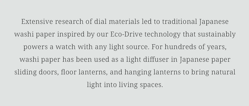 Extensive research of dial materials led to traditional Japanese washi paper inspired by our Eco-Drive technology that sustainably powers a watch with any light source. For hundreds of years, washi paper has been used as a light diffuser in Japanese paper sliding doors, floor lanterns, and hanging lanterns to bring natural light into living spaces.